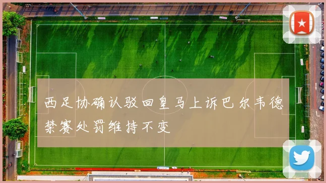 西足协确认驳回皇马上诉巴尔韦德禁赛处罚维持不变