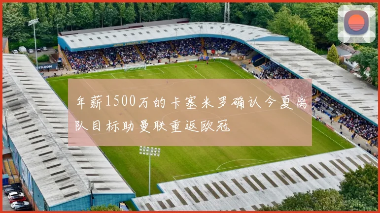 年薪1500万的卡塞米罗确认今夏离队目标助曼联重返欧冠