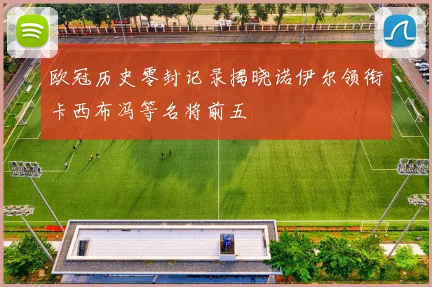 欧冠历史零封记录揭晓诺伊尔领衔卡西布冯等名将前五