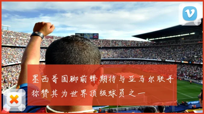 墨西哥国脚前锋期待与亚马尔联手称赞其为世界顶级球员之一