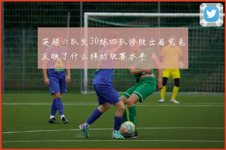 英超六队失30球四队惨败出局究竟反映了什么样的联赛水平