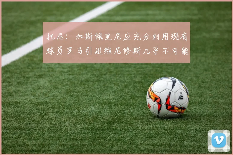 托尼：加斯佩里尼应充分利用现有球员罗马引进维尼修斯几乎不可能
