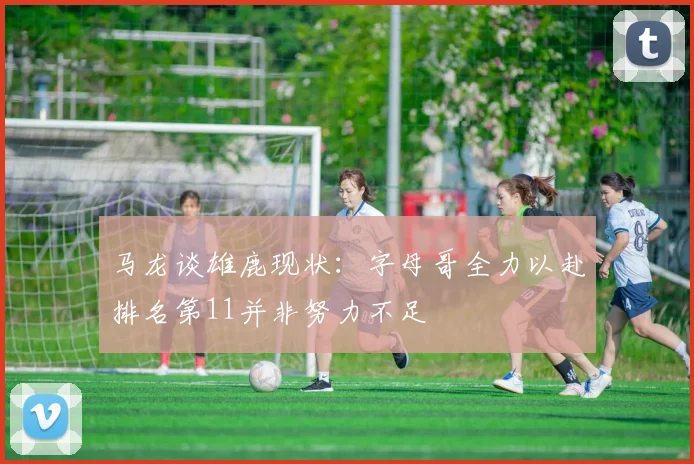 马龙谈雄鹿现状:字母哥全力以赴排名第11并非努力不足
