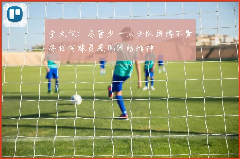 金大仪：尽管少一人全队拼搏不责备任何球员展现团结精神