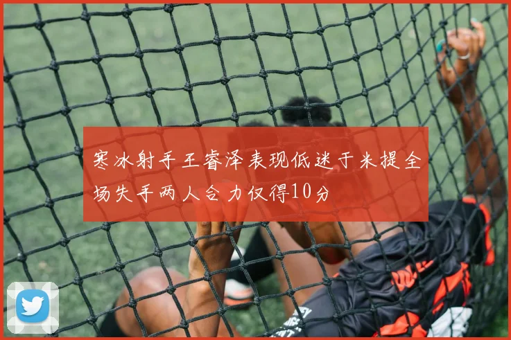 寒冰射手王睿泽表现低迷于米提全场失手两人合力仅得10分