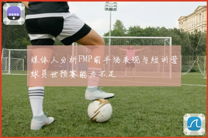 媒体人分析FMP前半场表现与短训营球员世预赛能力不足