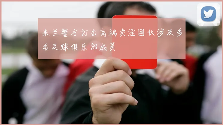 米兰警方打击高端卖淫团伙涉及多名足球俱乐部成员
