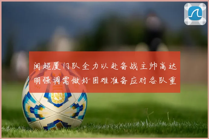 闽超厦门队全力以赴备战主帅高达明强调需做好困难准备应对各队重视挑战