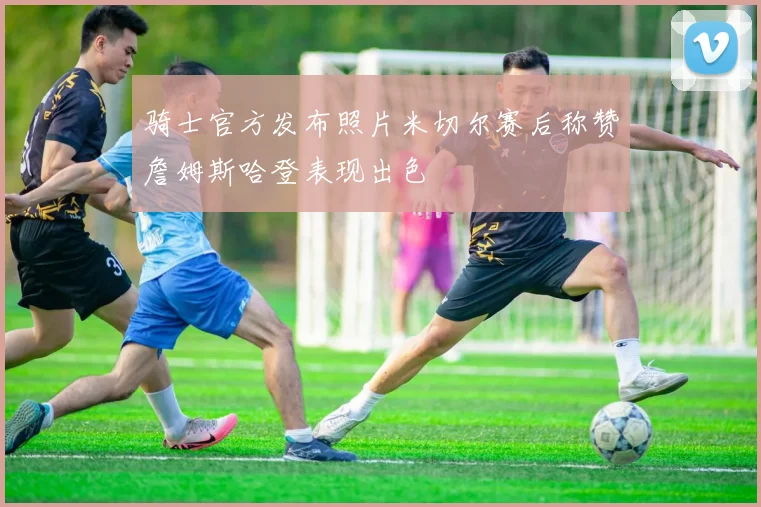 骑士官方发布照片米切尔赛后称赞詹姆斯哈登表现出色