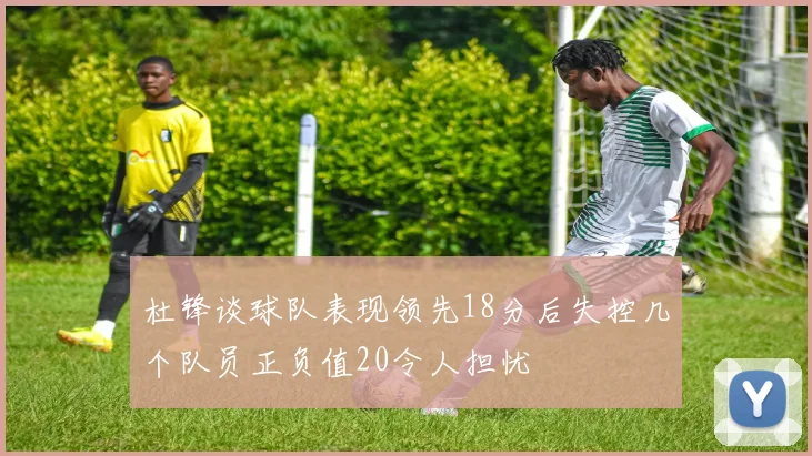 杜锋谈球队表现领先18分后失控几个队员正负值20令人担忧