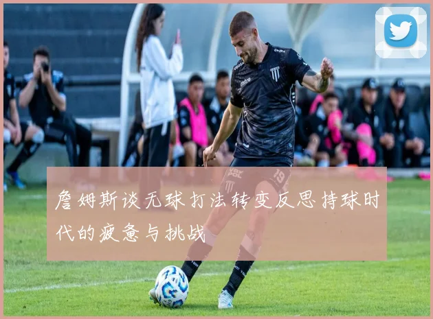 詹姆斯谈无球打法转变反思持球时代的疲惫与挑战