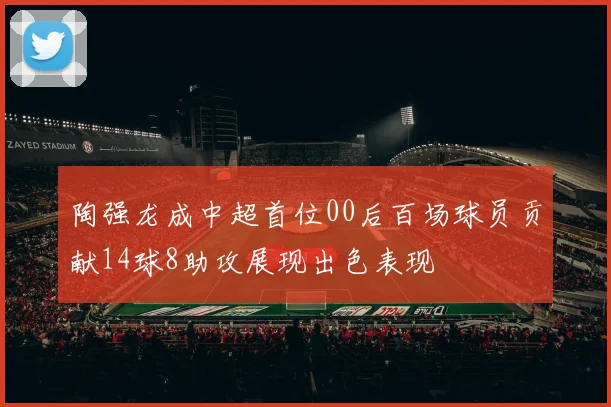 陶强龙成中超首位00后百场球员贡献14球8助攻展现出色表现