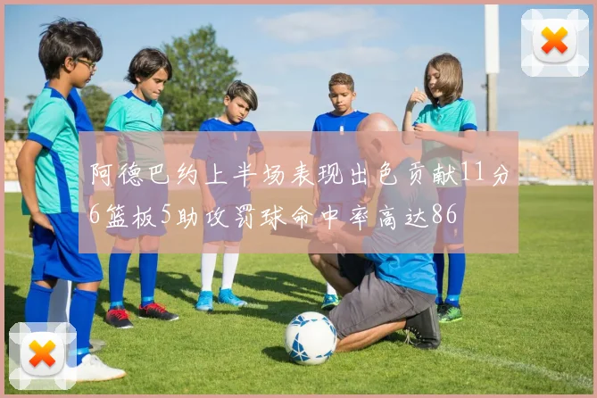 阿德巴约上半场表现出色贡献11分6篮板5助攻罚球命中率高达86