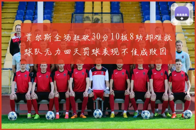 贾尔斯全场狂砍30分10板8助却难救球队无力回天罚球表现不佳成败因