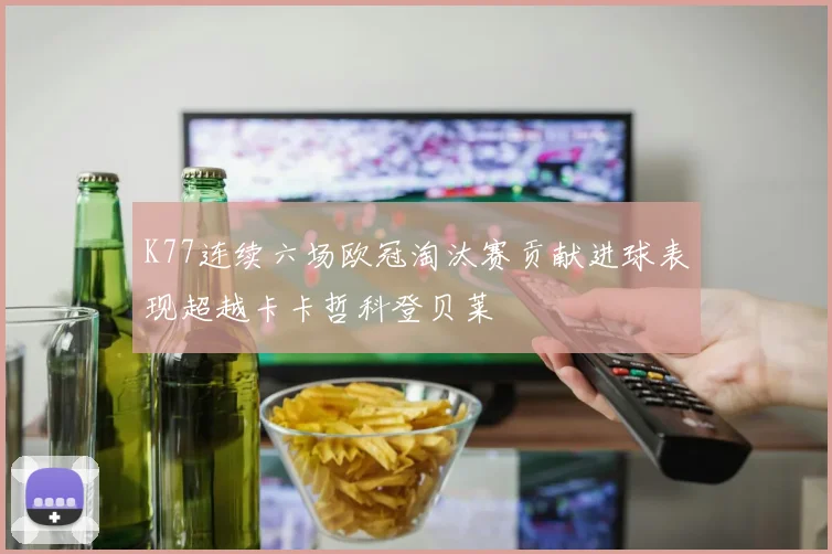 K77连续六场欧冠淘汰赛贡献进球表现超越卡卡哲科登贝莱