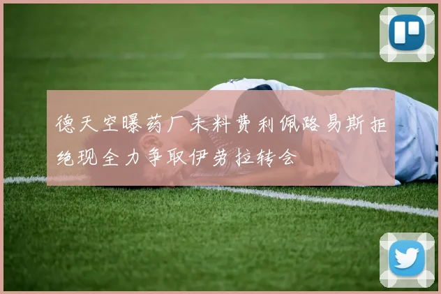 德天空曝药厂未料费利佩路易斯拒绝现全力争取伊劳拉转会