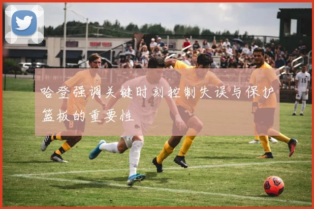 哈登强调关键时刻控制失误与保护篮板的重要性
