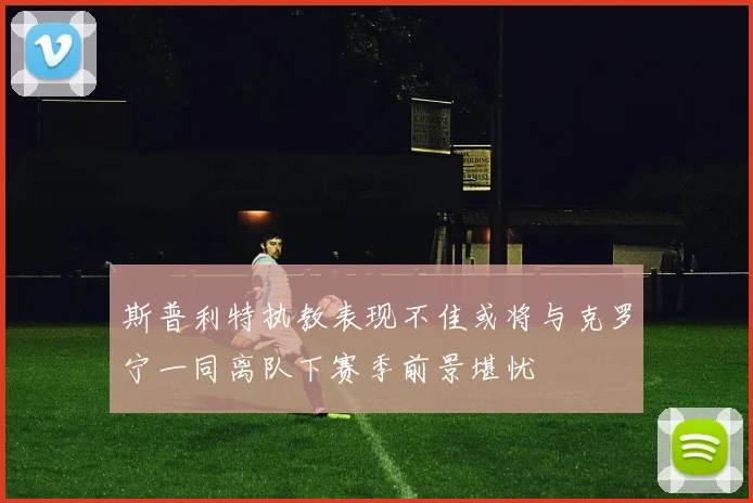 斯普利特执教表现不佳或将与克罗宁一同离队下赛季前景堪忧