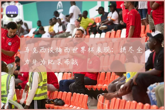 马克西谈梅西世界杯表现：拼尽全力非为纪录而战