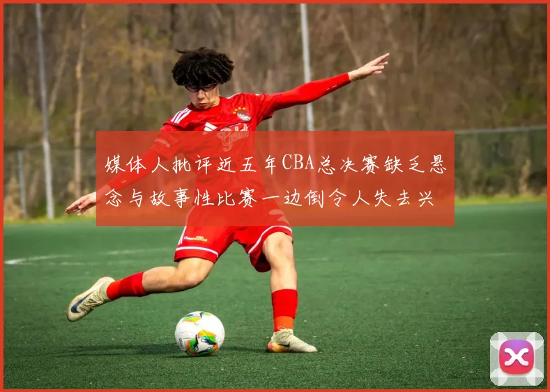 媒体人批评近五年CBA总决赛缺乏悬念与故事性比赛一边倒令人失去兴趣