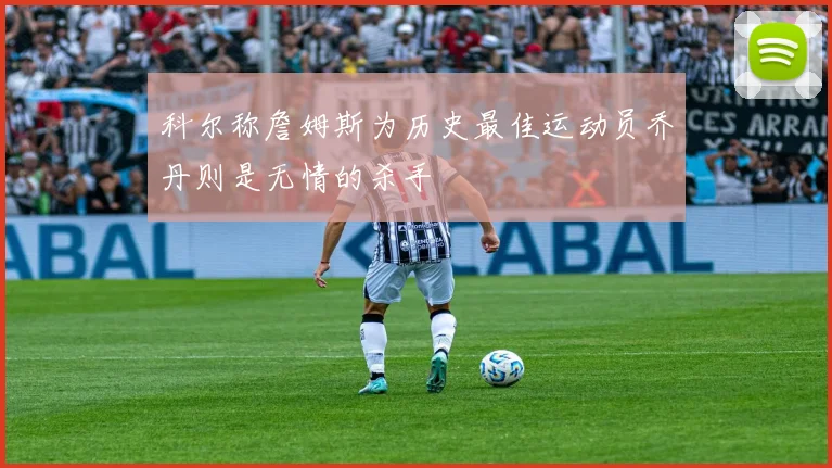 科尔称詹姆斯为历史最佳运动员乔丹则是无情的杀手