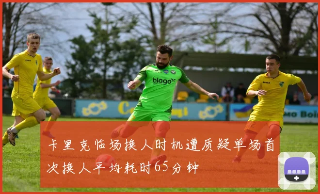 卡里克临场换人时机遭质疑单场首次换人平均耗时65分钟