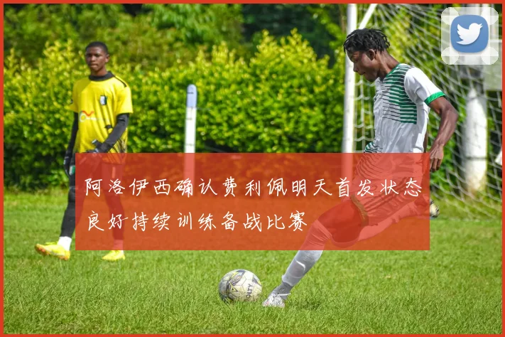 阿洛伊西确认费利佩明天首发状态良好持续训练备战比赛