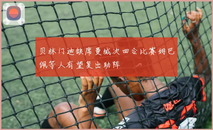 贝林门迪缺席曼城次回合比赛姆巴佩等人有望复出助阵