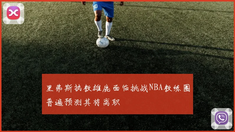 里弗斯执教雄鹿面临挑战NBA教练圈普遍预测其将离职