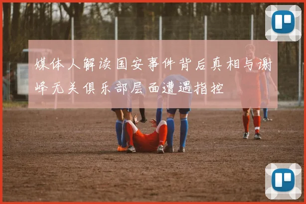 媒体人解读国安事件背后真相与谢峰无关俱乐部层面遭遇指控