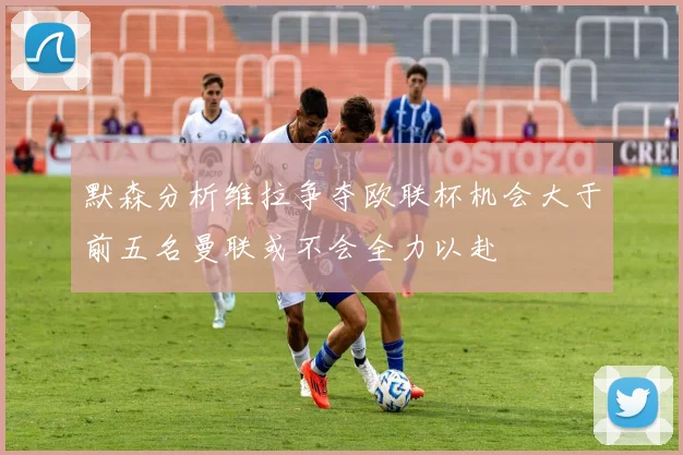 默森分析维拉争夺欧联杯机会大于前五名曼联或不会全力以赴