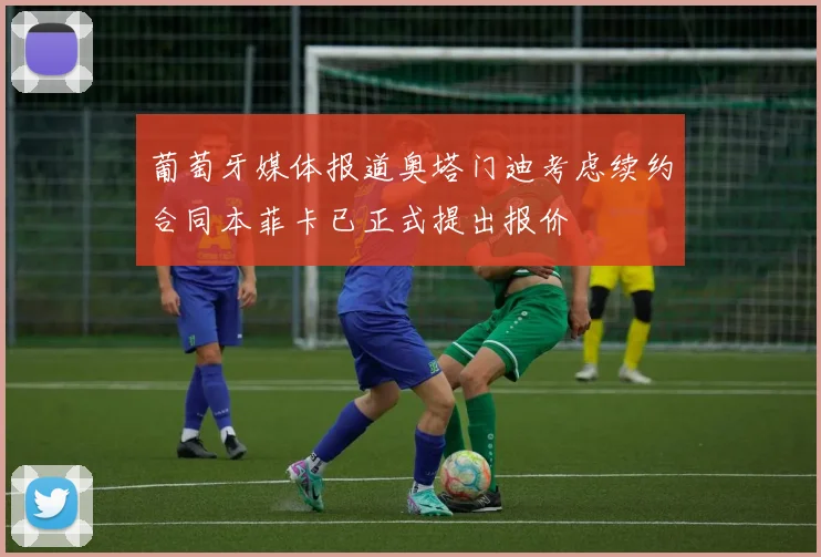 葡萄牙媒体报道奥塔门迪考虑续约合同本菲卡已正式提出报价
