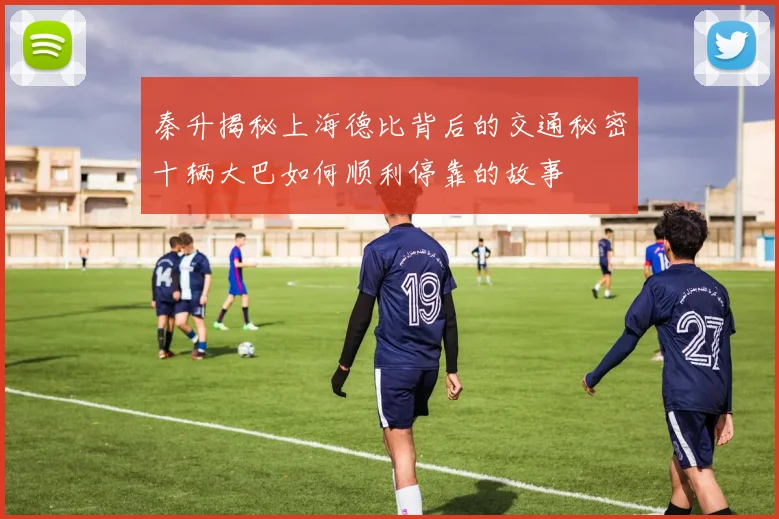 秦升揭秘上海德比背后的交通秘密十辆大巴如何顺利停靠的故事