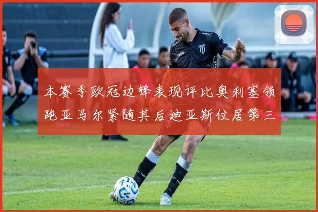 本赛季欧冠边锋表现评比奥利塞领跑亚马尔紧随其后迪亚斯位居第三