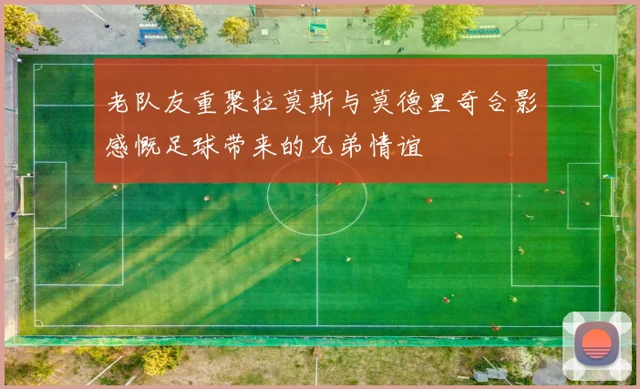 老队友重聚拉莫斯与莫德里奇合影感慨足球带来的兄弟情谊