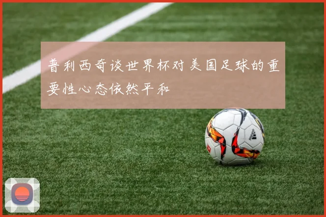 普利西奇谈世界杯对美国足球的重要性心态依然平和